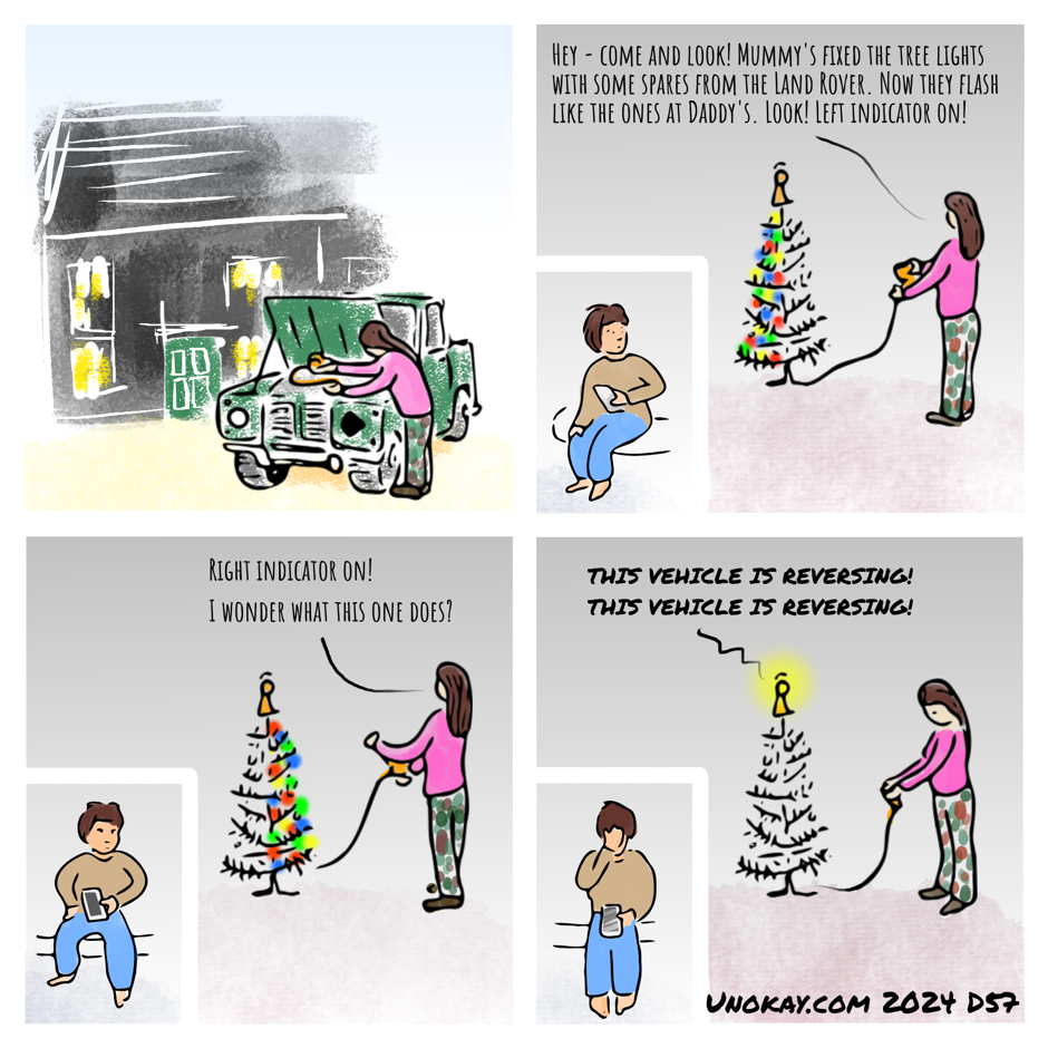 This is a four panel cartoon. Panel 1: A woman in a pink top and combat trousers is leaning inside the open bonnet of an old Land Rover and pulling something out. In the background is a house. Panel 2: The woman is inside in front of a Christmas tree. The lights on one side of the tree are lit up. In another room, a child looks up from her phone when she here's her mother call. Woman: Hey - come and look! Mummy's fixed the tree lights with some spares from the Land Rover. Now they flash like the ones at Daddy's. Look! Left indicator on! Panel 3: Now the lights on the other side of the tree are lit up. The child puts down her phone but doesn't move yet. Woman: Right indicator on! I wonder what this one does? Panel 4: The lights on the tree have gone off except for one at the top. The child has her hand over her face. From the tree is the announcement: This vehicle is reversing! This vehicle is reversing! The cartoon is signed unokay.com 2024 D57