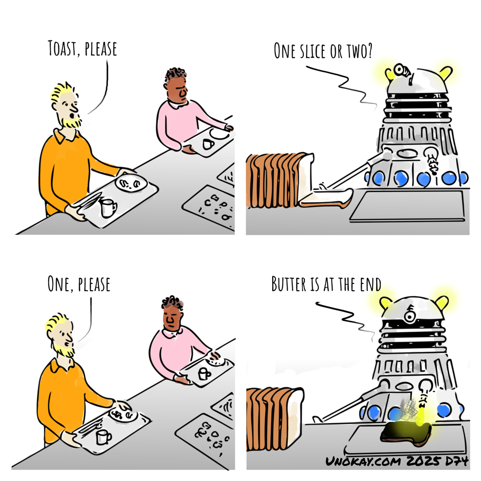 This is a four panel cartoon. Panel 1: A man in an orange top with blonde hair and a beard is queueing in a canteen with a tray in front of him. He says: Toast please. Panel 2: A Dalek is serving behind the counter. In front of them is a loaf of sliced bread. The Dalek asks: One slice or two? Panel 3: The man replies: One, please. Panel 4: The Dalek engages its energy weapon and incinerates a slice of bread in front of it. The Dalek says: Butter is at the end. The cartoon is signed unokay.com 2025 D74