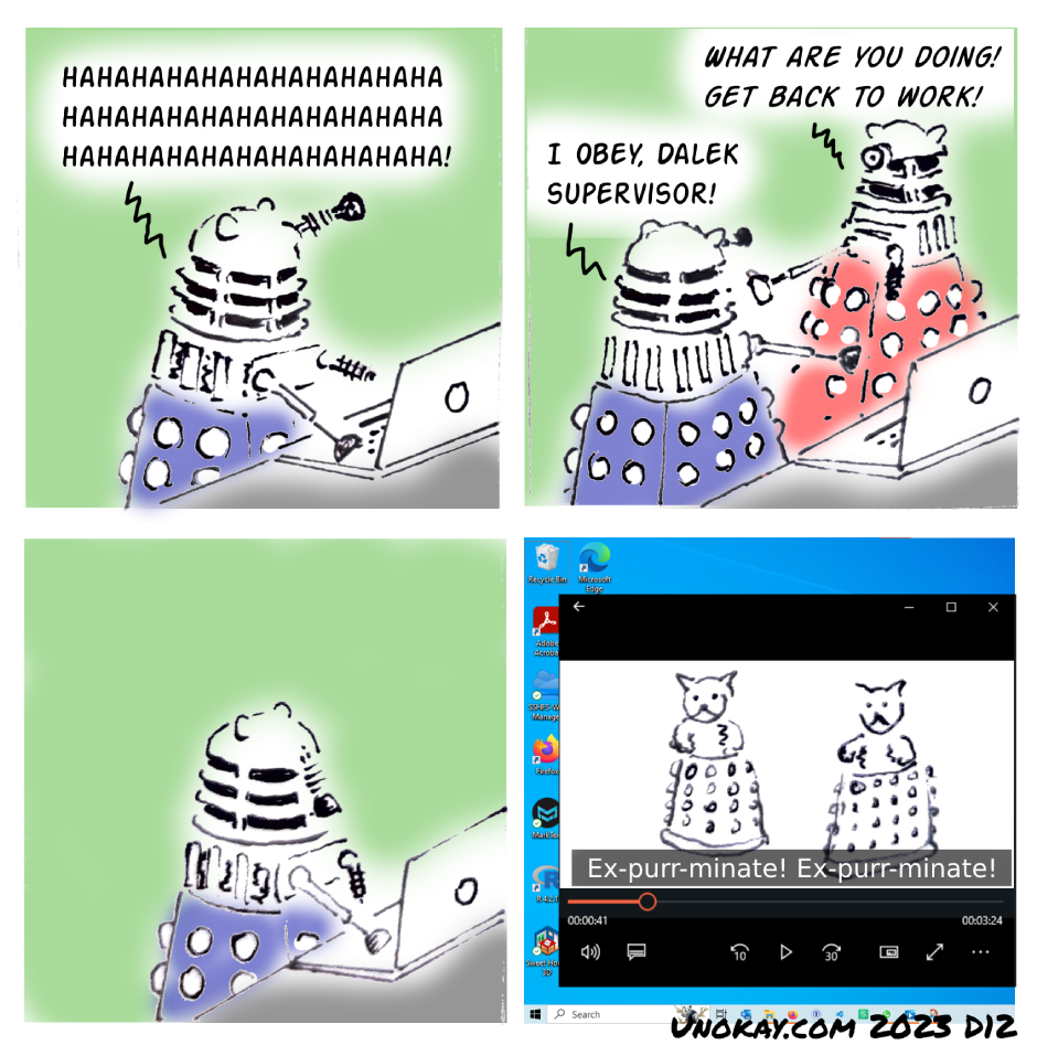 This is a four panel cartoon. Panel 1: A blue Dalek is hunched over a laptop laughing hysterically. The text reads: HAHAHAHAHAHAHAHAHAHAHAHAHAHAHAHAHAHAHAHAHAHAHAHAHAHAHAHAHAHA! Panel 2: A red Dalek arrives and says: WHAT ARE YOU DOING! GET BACK TO WORK! The blue Dalek is turned towards the red Dalek and replies: I OBEY, DALEK SUPERVISOR! Panel 3: The blue Dalek turns back to the screen. Its eye stalk is drooped. There is no text. Panel 4: We see the video playing on the Dalek's computer screen. In the video there are two hybrid kitten Daleks with a kitten top and a Dalek bottom. The subtitle of the video reads: Ex-purr-minate! Ex-purr-minate! The cartoon is signed unokay.com 2023 D12