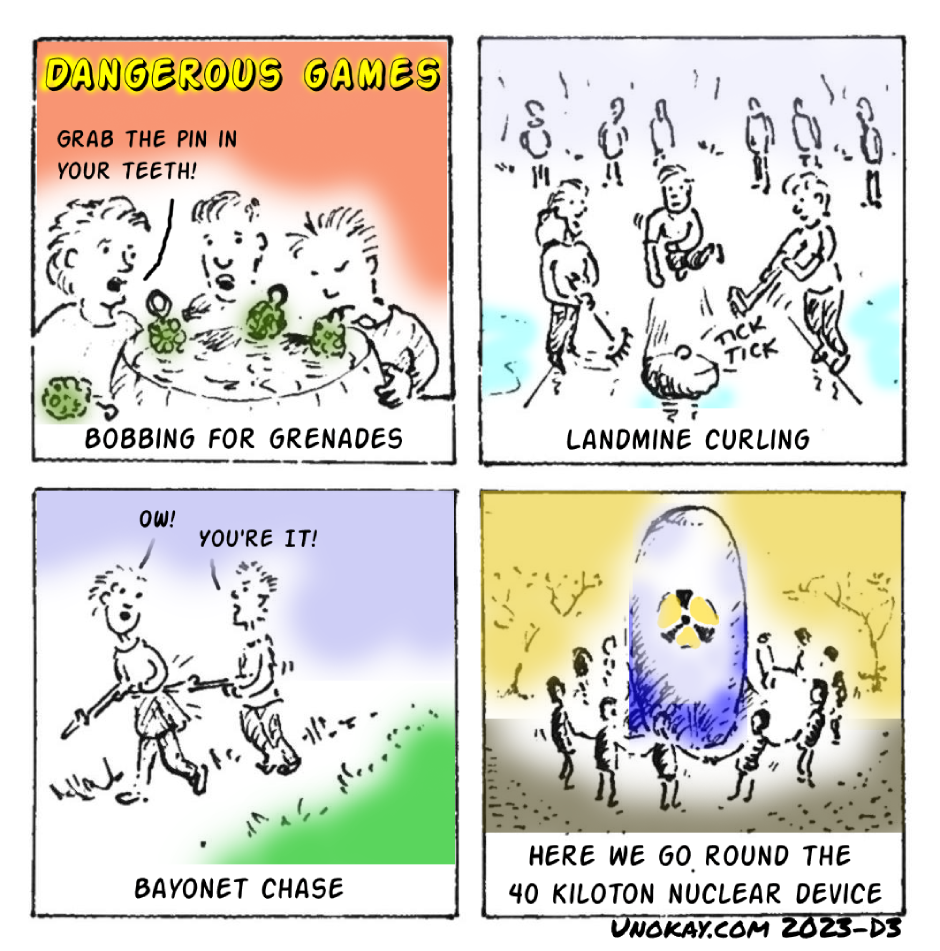 This is a four panel cartoon. Panel 1: Bobbing for grenades. Three children are gathered around a barrel filled with water in which grenades are floating. One child has its head down to catch one of the grenades. Another child is saying: Grab the pin in your teeth! Panel 2: Landmine curling. A team of three people is playing curling, with one person launching the stone, and the other two sweeping. There is a sound coming from the stone: Tick Tick. Panel 3: Bayonet chase. A boy is chasing a girl. Both have rifles with bayonets. The boy pokes the girl with the bayonet and says: You're it! The girl says: Ow! Panel 4: Here we go round the 40 kiloton nuclear device. A group of children are dancing in a circle holding hands. In the centre of the circle is a huge bomb with a nuclear symbol on the side. The cartoon is signed unokay.com 2023 D3.