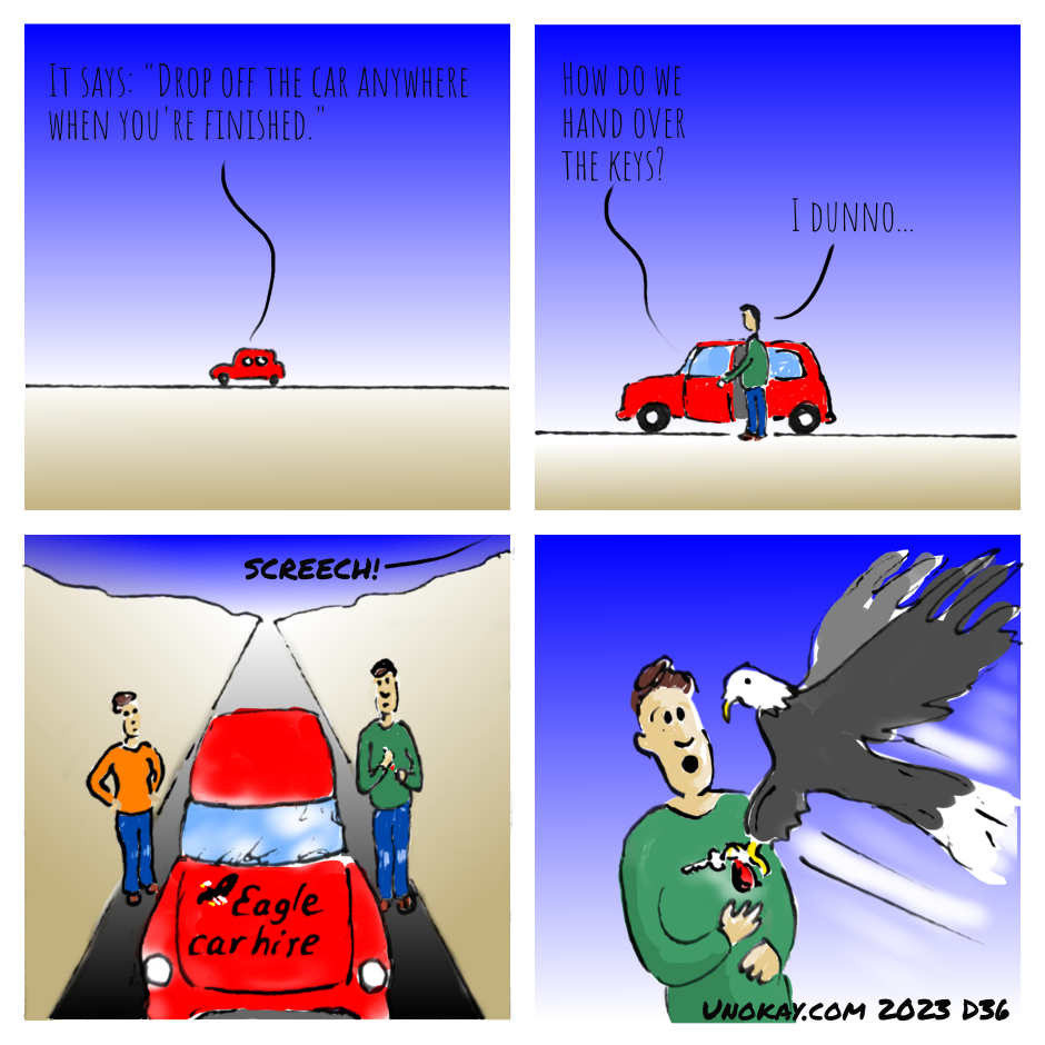 This is a four panel cartoon. Panel 1: A red car is far away on the horizon. The landscape is brown. The sky is blue. In the car, someone is saying: It says: 'Drop off the car anywhere when you're finished.' Panel 2: We're closer to the car. A man in a green top and blue jeans is standing by the car. The door is open. From inside the car, someone is saying: How do we hand over the keys? The man in the green top says: I dunno. Panel 3: Now we see the car close up from the front. Across the bonnet are the words: Eagle car hire. There is also a picture of an eagle. The other person has got out of the car now. She's wearing an orange top and jeans. She stands with her hands on her hips on one side of the car. The man in the green top stands on the other side of the car. From above there is a sound: SCREECH! Panel 4: A large eagle swoops down and grabs the car keys from the suprised man. The cartoon is signed unokay.com 2023 D36