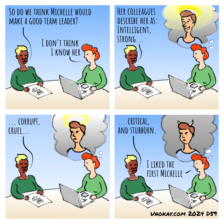 This is a four panel cartoon. Panel 1: Two women are seated around a table. The first woman has a dark green top and has a piece of paper on the table in front of her. The second woman has a light green top and has a laptop computer in front of her. First woman: So do we think Michelle would make a good team leader? Second woman: I don't thik I know her. Panel 2: The second woman continues: Her colleagues say she is intelligent, strong... The second woman imagines a smiling woman with a glowing halo. Panel 3: The second woman continues: ...corrupt, cruel... The second woman's vision has the woman looking mean and her halo is disappearing. Panel 4: The second woman concludes: ...critical and stubborn. The woman in the vision has lost her halo and grown horns. Second woman: I liked the first Michelle. The cartoon is signed unokay.com 2024 D59