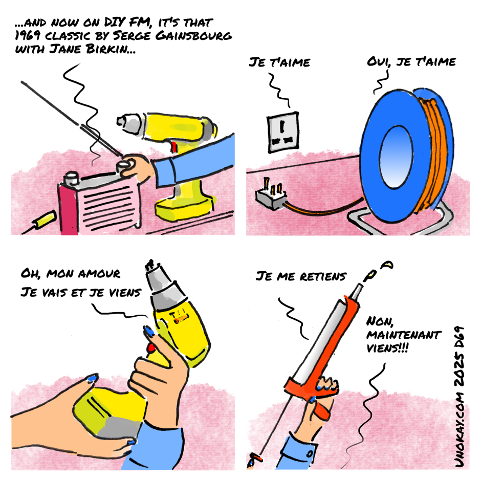 This is a four panel cartoon. Panel 1: A hand is turning the knob on a radio. There is a cordless drill behind the radio. The radio is saying: ...and now on DIY FM it's that 1969 classic by Serge Gainsbourg with Jane Birkin Panel 2: There is an extension lead with a three pin plug beside a wall socket. The wall socket appears to be saying: Je t'aime. And the extension lead replies: Je t'aime Panel 3: A woman's hands with blue nail varnish is gripping the cordless drill with one hand on the trigger and the other cupped around the battery. The drill is on hammer action. The drill appears to be saying: Oh, mon amour - je vais et je viens Panel 4: The woman's hands are holding up a sealant gun, with one hand on the trigger. There is sealant squirting out of the nozzle. The gun appears to be saying: Je me retiens. The woman is saying: Non, maintenant viens!!! The cartoon is signed unokay.com 2025 D69