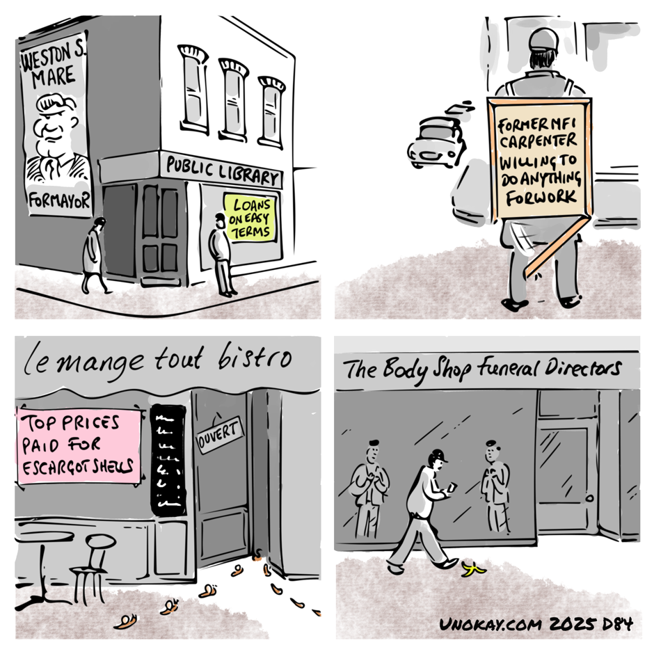 This is a four panel cartoon. Panel 1: A run down street corner. A man is leaning against a shop window. A woman is walking along the pavement with head down. On the side of the shop is a large poster with the face of a man. It reads: Weston S Mare For Mayor. The shop is actually a public library. A sign in the window says: Loans on easy terms. Panel 2: A man with his back to us is standing on a street corner. He is wearing a sandwich board. The board says: Former MFI carpenter - willing to do anything for work. The bottom edge of the sandwich board has broken off and is hanging down. Panel 3: Exterior of a cafe with the name: Le mange tout bistro. The door is open. A line of snails is going into the door. A line of snails missing their shells are coming out. A sign in the window says: Top prices paid for escargot shells. Panel 4: A man is striding along the pavement looking at his phone. He hasn't seen a banana skin on the pavement in front of him. He is passing a shop with the title: The Body Shop Funeral Directors. In the window, teo employees are looking with anticipation.  The cartoon is signed unokay.com 2025 D84