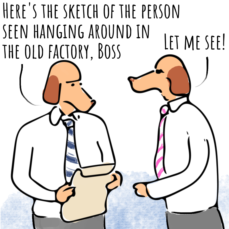 Panel 1: Two dog headed men in shirt and tie are talking. One is holding a large envelope. He says: Here's the sketch of the person seen hanging around in the old factory, Boss. The other says: Let me see.
