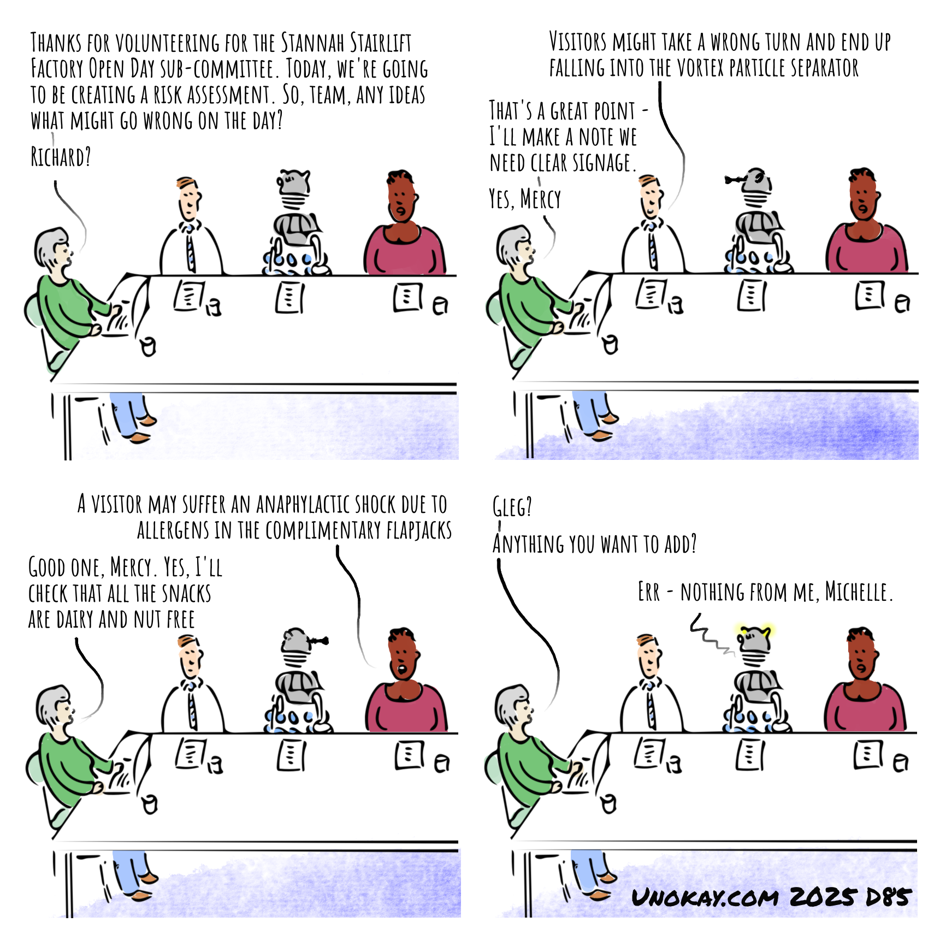 This is a four panel cartoon. Panel 1: An office meeting room. An older woman sits at one end of a long table with a laptop in front of her. Along the table are seated two people and a Dalek. The woman says: Thanks for volunteering for the Stannah Stairlift Factory Open Day sub-committee. Today, we're going to be creating a risk assessment. So, team, any ideas what might go wrong on the day? Richard? Panel 2: The man to the left of the Dalek speaks. The Dalek turns to look at him. The man says: Visitors might take a wrong turn and end up falling into the vortex particle separator. The facilitator says: That's a great point - I'll make a note we need clear signage. Yes, Mercy Panel 3: The woman to the right of the Dalek speaks. The Dalek turns to look at her. The woman says: A visitor may suffer an anaphylactic shock due to allergens in the complimentary flapjacks. The facilitator says: Good one, Mercy. Yes, I'll check that all the snacks are dairy and nut free Panel 4: The facilitator speaks to the Dalek: Gleg? Anything you want to add? The Dalek says: Err - nothing from me, Michelle. The cartoon is signed unokay.com 2025 D85