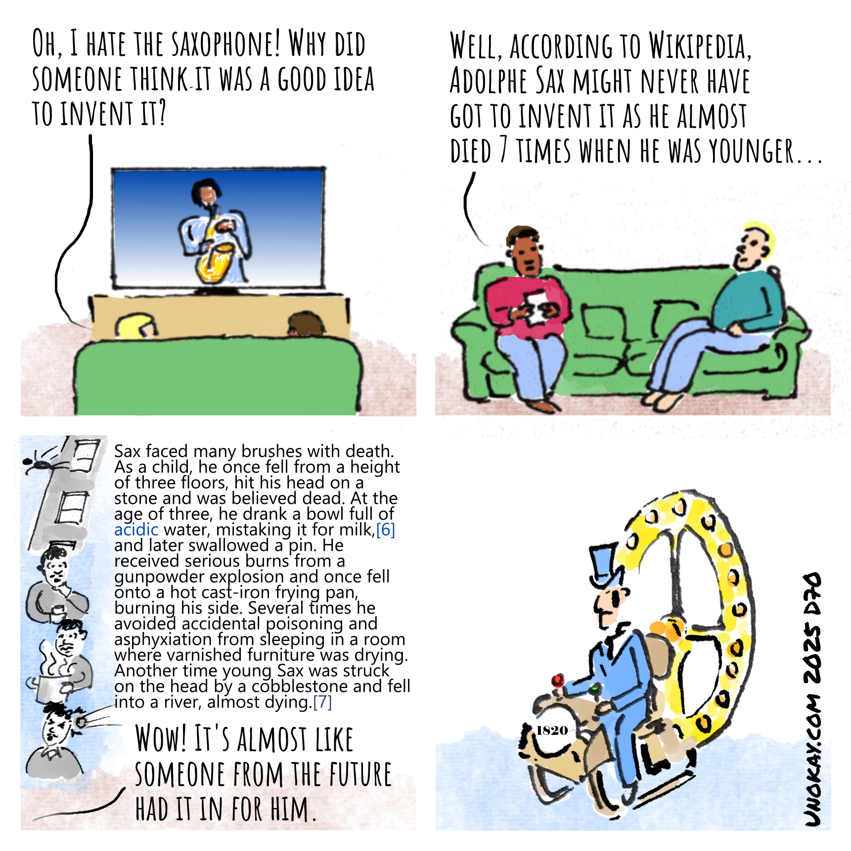 This is a four panel cartoon. Panel 1: A sofa from the back facing a TV. You can see the backs of two people's heads. On the TV, a person is playing the saxaphone. One of the people sitting watching says: Oh, I hate the saxaphone. Why did someone think it was a good idea to invent it? Panel 2: The other person sitting on the sofa is looking at their phone and says: Well, according to Wikipedia, Adolphe Sax might never have invented it, as he almost died 7 times... Panel 3: Four vignettes of Adolphe Sax - falling from a building, drinking acid, getting hit by a stone, and suffocating from fumes. The other person says: Wow, it's almost like someone from the future had it in for him. Panel 4: A man in Victorian costume is sitting on an elaborate machine. A dial on the front says 1820. The cartoon is signed unokay.com 2025 D70