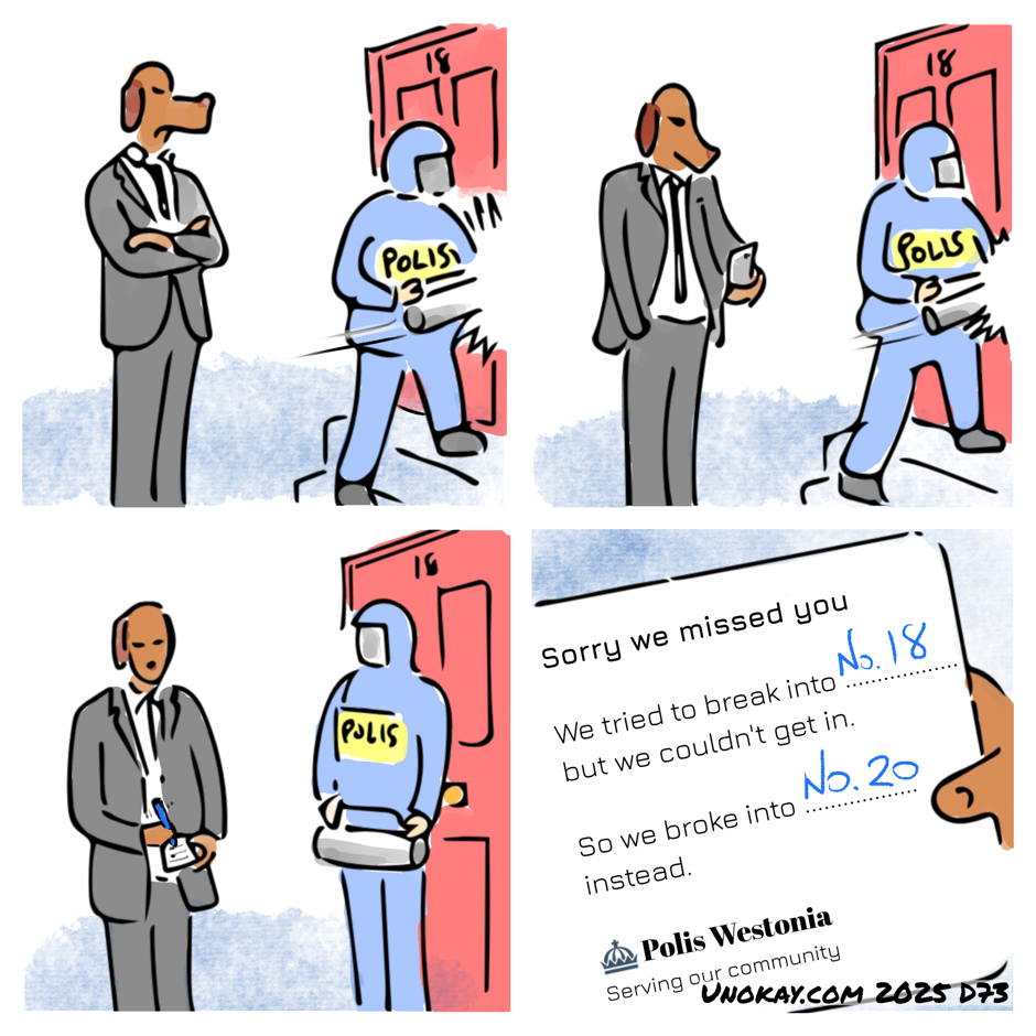 This is a four panel cartoon. Panel 1: A dog-headed man in suit stands outside a house. A police officer in riot gear is trying to break down a door. The number on the door is 18. Panel 2: The police officer is still trying to break down the door. The dog-head is now looking at his phone. Panel 3: The police officer has given up. The dog-head is writing a note. Panel 4: Close up of the note. It says: Sorry we missed you. We tried to break into No. 18 but we couldn't get in. So we broke into No. 20 instead. Police Westonia. Serving our community. The cartoon is signed unokay.com 2025 D73