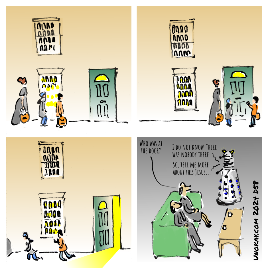 This is a four panel cartoon. Panel 1: Two children and a young adult are approaching a terrace house which is lit up. The children are carrying pumpkins to collect sweets. Panel 2: One of the children knocks at the door. Panel 3: The door is open and light streams out on to the pavement. The children are running away. Panel 4: Inside the house, a dog-headed man and woman in grey suits are sitting on a sofa. A dalek is facing them. One of the dog heads says: Who was at the door? The dalek replies: I do not know. There was nobody there. So, tell me more about this Jesus... The cartoon is signed unokay.com 2024 D58